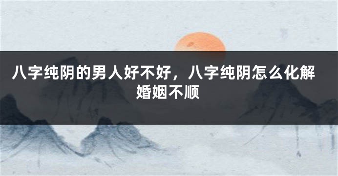八字纯阴的男人好不好，八字纯阴怎么化解婚姻不顺