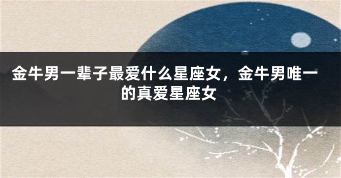 金牛男一辈子最爱什么星座女，金牛男唯一的真爱星座女