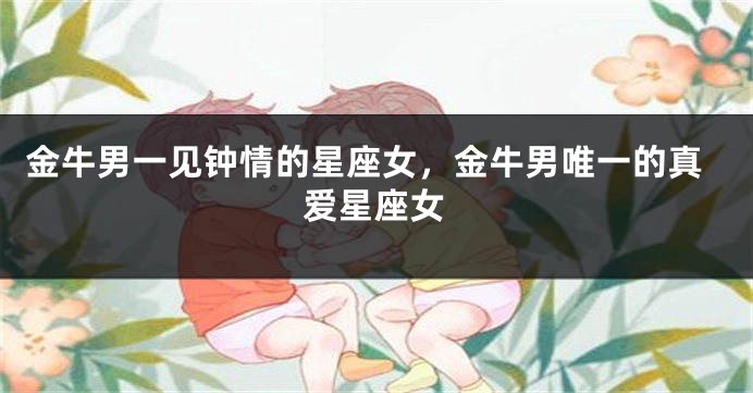 金牛男一见钟情的星座女，金牛男唯一的真爱星座女