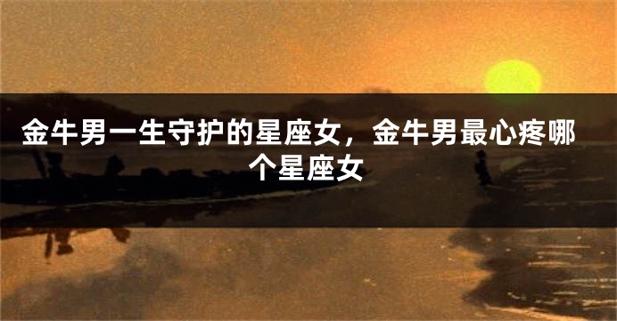 金牛男一生守护的星座女，金牛男最心疼哪个星座女