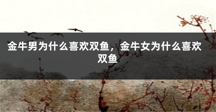 金牛男为什么喜欢双鱼，金牛女为什么喜欢双鱼