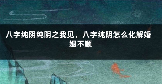 八字纯阴纯阴之我见，八字纯阴怎么化解婚姻不顺