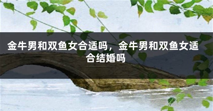 金牛男和双鱼女合适吗，金牛男和双鱼女适合结婚吗