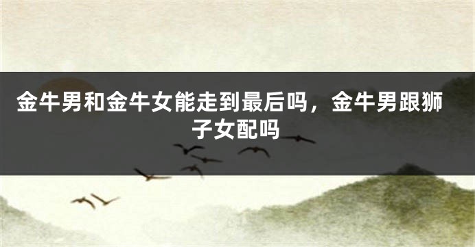 金牛男和金牛女能走到最后吗，金牛男跟狮子女配吗