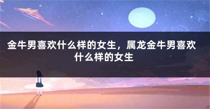 金牛男喜欢什么样的女生，属龙金牛男喜欢什么样的女生