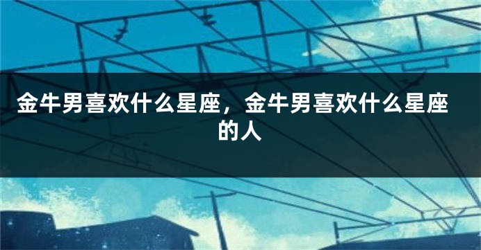 金牛男喜欢什么星座，金牛男喜欢什么星座的人