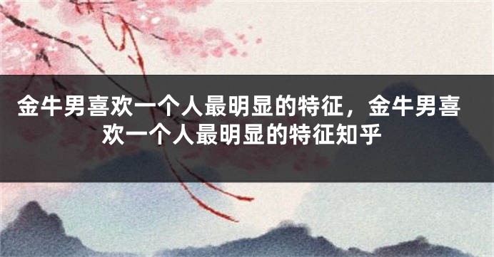 金牛男喜欢一个人最明显的特征，金牛男喜欢一个人最明显的特征知乎