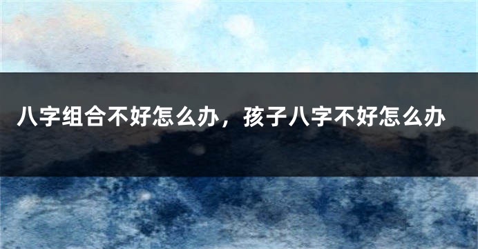 八字组合不好怎么办，孩子八字不好怎么办