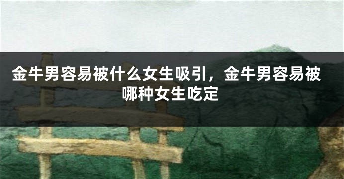 金牛男容易被什么女生吸引，金牛男容易被哪种女生吃定