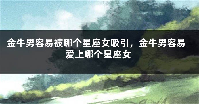 金牛男容易被哪个星座女吸引，金牛男容易爱上哪个星座女