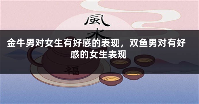 金牛男对女生有好感的表现，双鱼男对有好感的女生表现