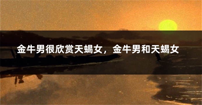 金牛男很欣赏天蝎女，金牛男和天蝎女