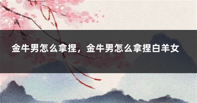 金牛男怎么拿捏，金牛男怎么拿捏白羊女