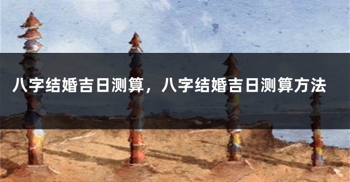 八字结婚吉日测算，八字结婚吉日测算方法
