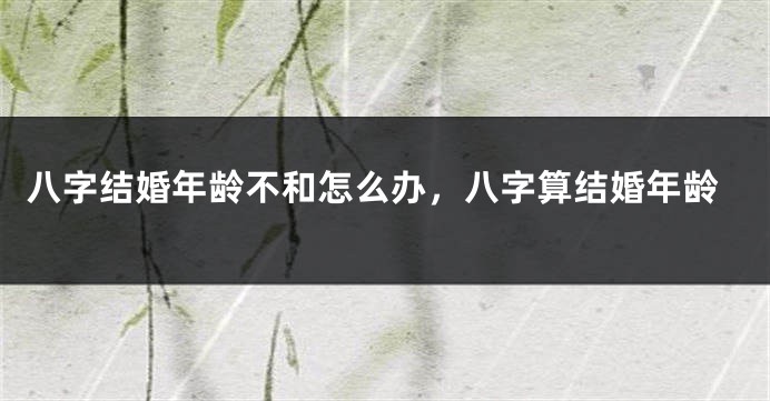 八字结婚年龄不和怎么办，八字算结婚年龄