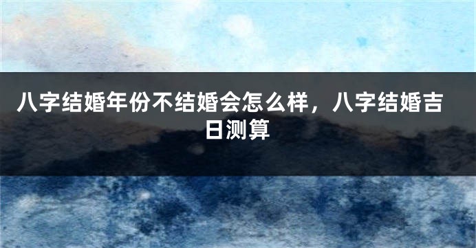 八字结婚年份不结婚会怎么样，八字结婚吉日测算