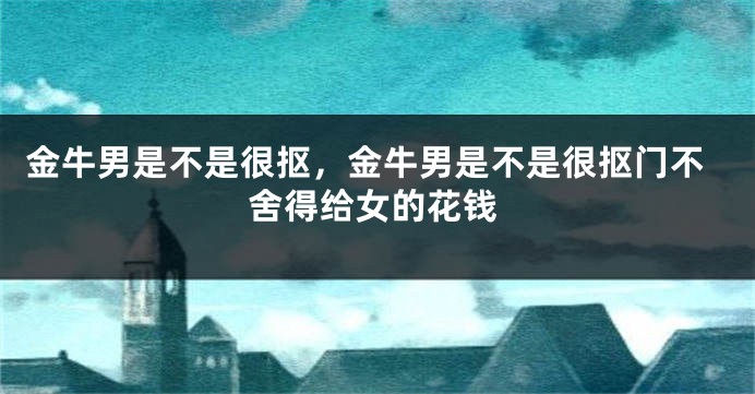 金牛男是不是很抠，金牛男是不是很抠门不舍得给女的花钱
