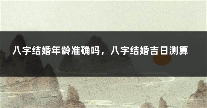 八字结婚年龄准确吗，八字结婚吉日测算