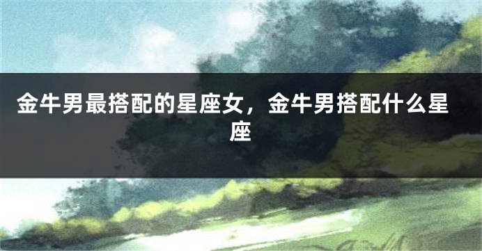 金牛男最搭配的星座女，金牛男搭配什么星座