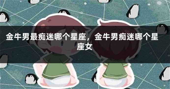 金牛男最痴迷哪个星座，金牛男痴迷哪个星座女