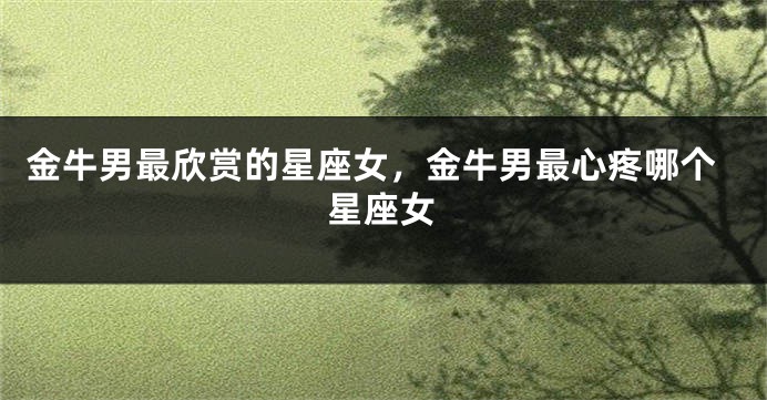 金牛男最欣赏的星座女，金牛男最心疼哪个星座女