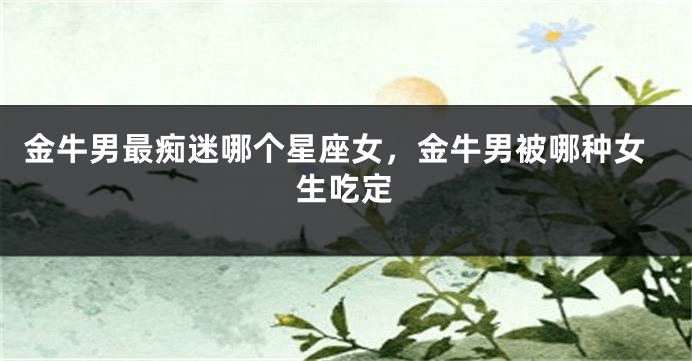 金牛男最痴迷哪个星座女，金牛男被哪种女生吃定