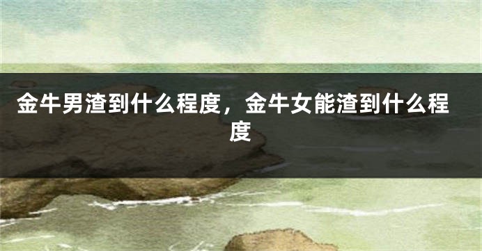 金牛男渣到什么程度，金牛女能渣到什么程度
