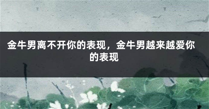 金牛男离不开你的表现，金牛男越来越爱你的表现