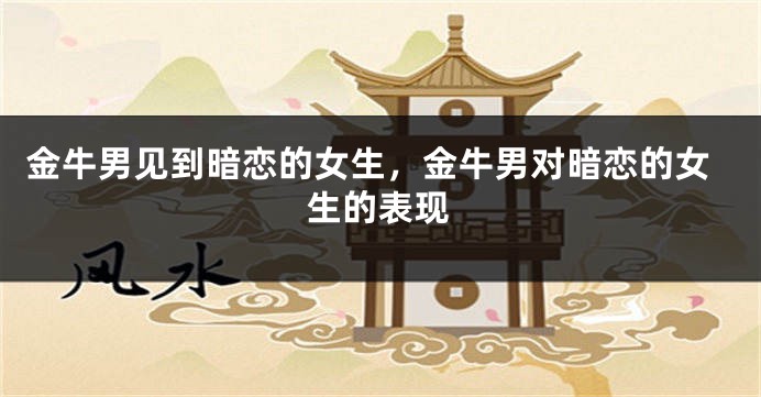 金牛男见到暗恋的女生，金牛男对暗恋的女生的表现