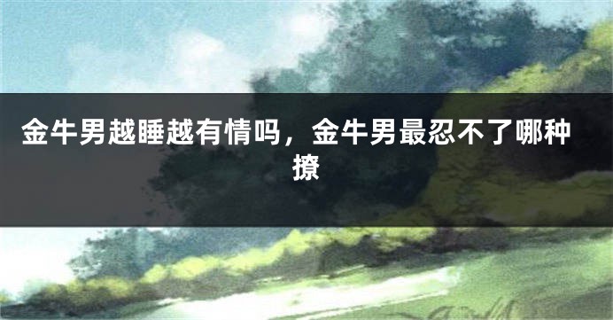 金牛男越睡越有情吗，金牛男最忍不了哪种撩