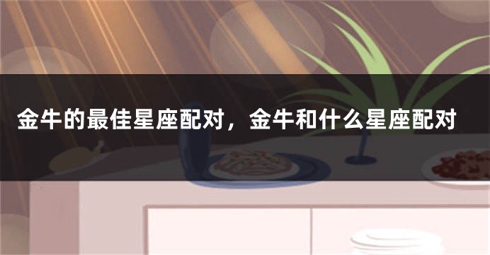 金牛的最佳星座配对，金牛和什么星座配对