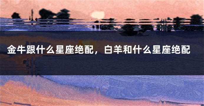 金牛跟什么星座绝配，白羊和什么星座绝配