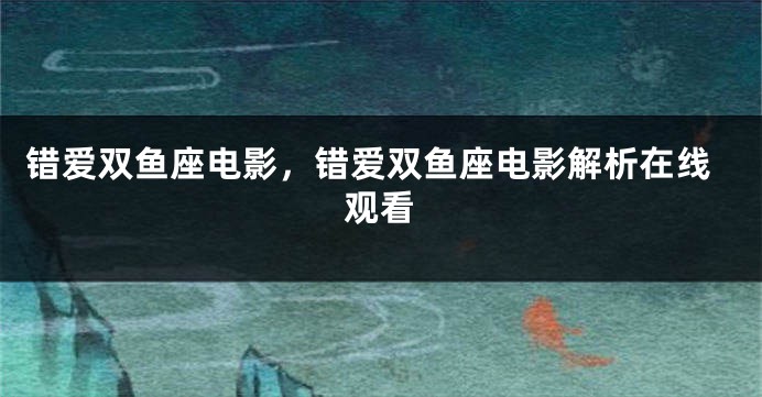 错爱双鱼座电影，错爱双鱼座电影解析在线观看