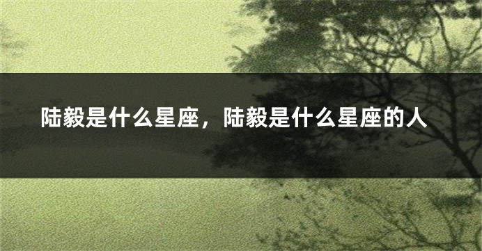 陆毅是什么星座，陆毅是什么星座的人