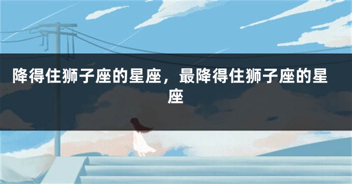 降得住狮子座的星座，最降得住狮子座的星座