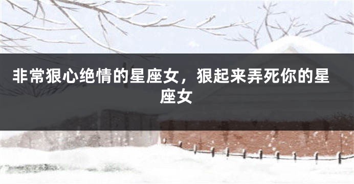 非常狠心绝情的星座女，狠起来弄死你的星座女