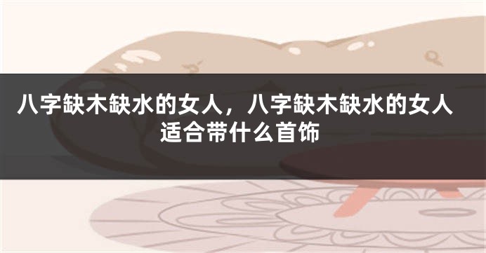 八字缺木缺水的女人，八字缺木缺水的女人适合带什么首饰