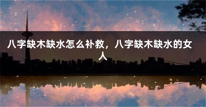 八字缺木缺水怎么补救，八字缺木缺水的女人
