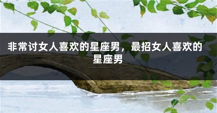 非常讨女人喜欢的星座男，最招女人喜欢的星座男