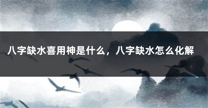 八字缺水喜用神是什么，八字缺水怎么化解