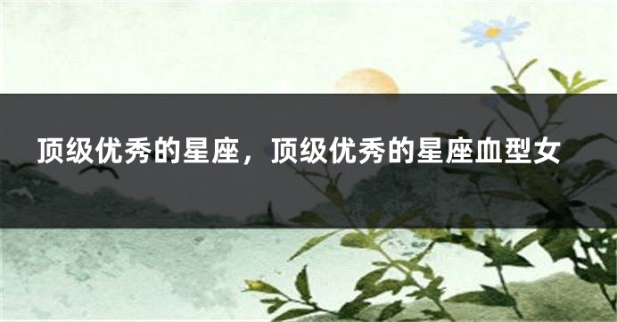 顶级优秀的星座，顶级优秀的星座血型女