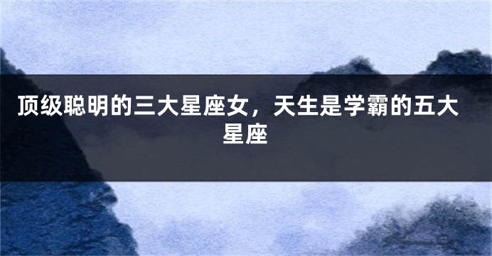 顶级聪明的三大星座女，天生是学霸的五大星座