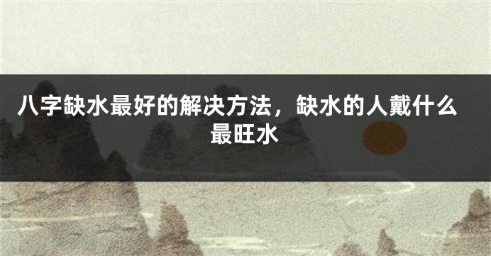 八字缺水最好的解决方法，缺水的人戴什么最旺水