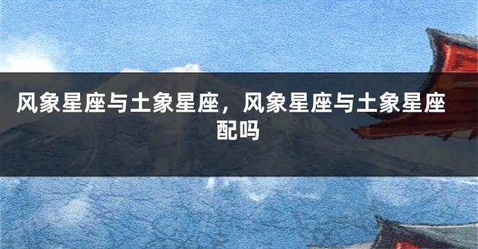 风象星座与土象星座，风象星座与土象星座配吗
