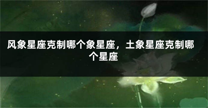 风象星座克制哪个象星座，土象星座克制哪个星座