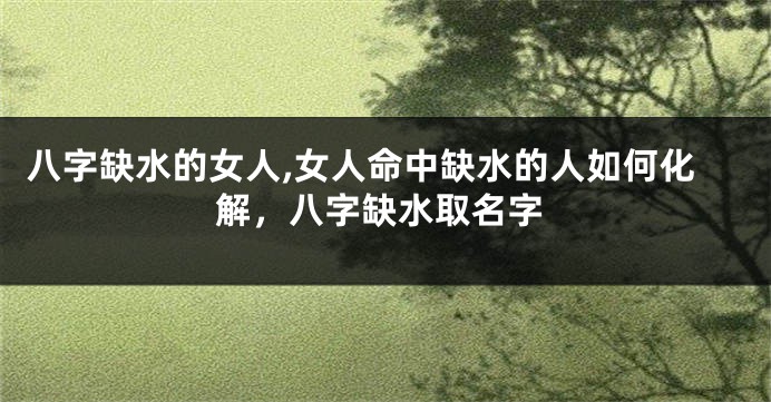 八字缺水的女人,女人命中缺水的人如何化解，八字缺水取名字