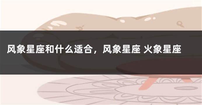 风象星座和什么适合，风象星座 火象星座