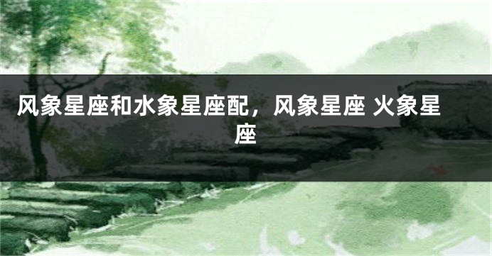 风象星座和水象星座配，风象星座 火象星座