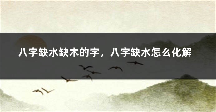 八字缺水缺木的字，八字缺水怎么化解