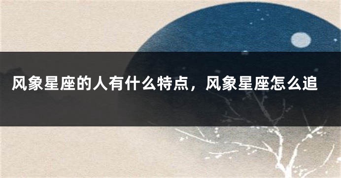 风象星座的人有什么特点，风象星座怎么追